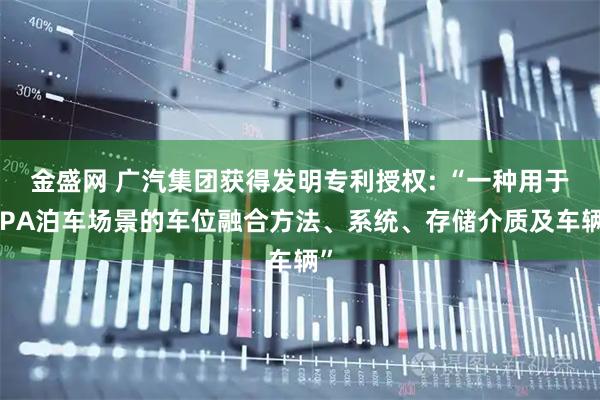 金盛网 广汽集团获得发明专利授权: “一种用于APA泊车场景的车位融合方法、系统、存储介质及车辆”