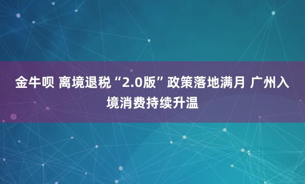 金牛呗 离境退税“2.0版”政策落地满月 广州入境消费持续升温